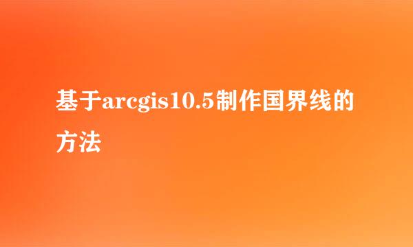 基于arcgis10.5制作国界线的方法