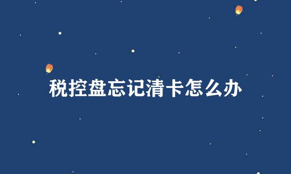 税控盘忘记清卡怎么办