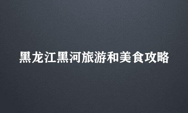 黑龙江黑河旅游和美食攻略