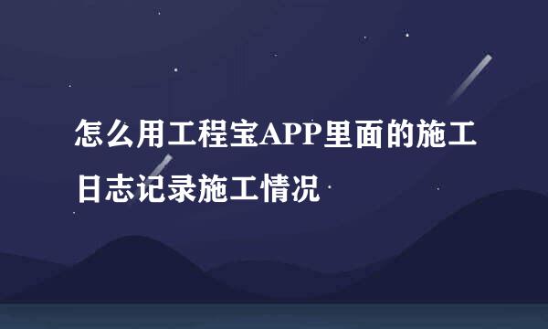 怎么用工程宝APP里面的施工日志记录施工情况