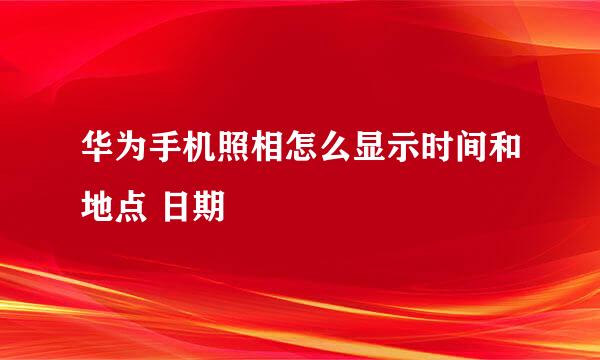 华为手机照相怎么显示时间和地点 日期