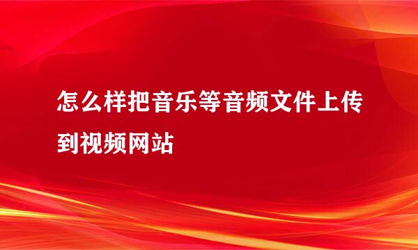 怎么样把音乐等音频文件上传到视频网站