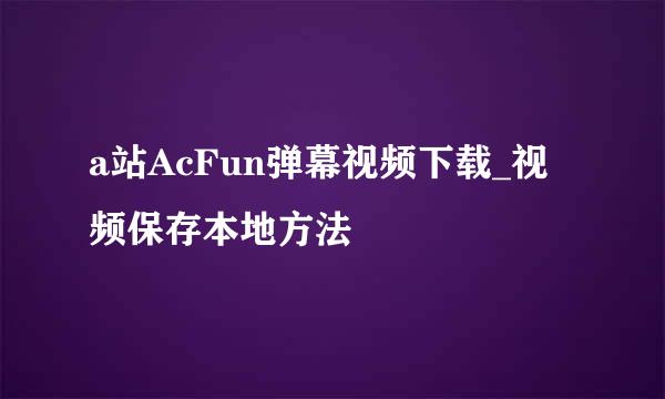 a站AcFun弹幕视频下载_视频保存本地方法