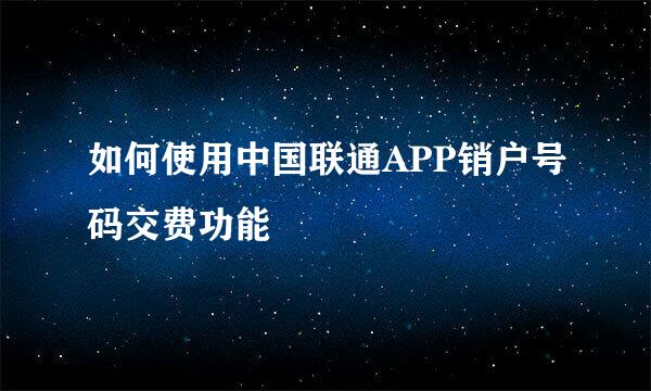 如何使用中国联通APP销户号码交费功能
