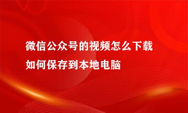 微信公众号的视频怎么下载 如何保存到本地电脑