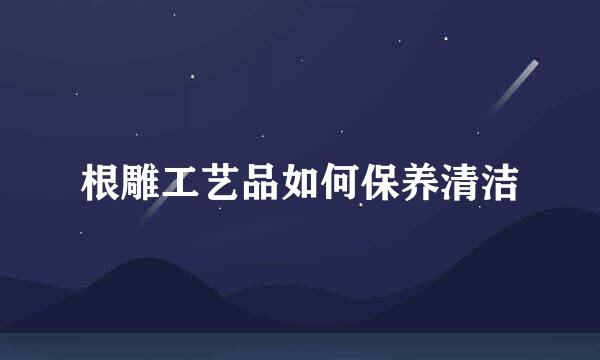 根雕工艺品如何保养清洁