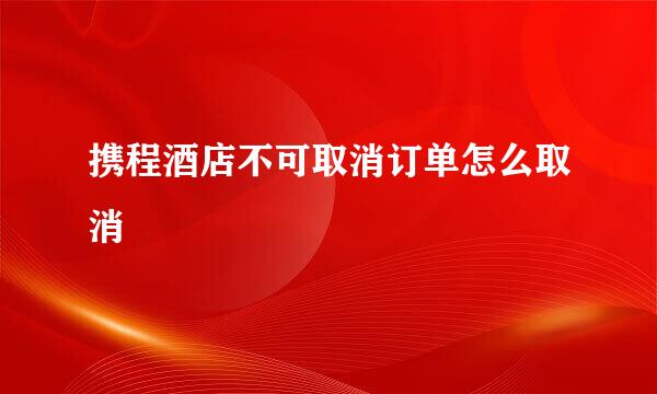 携程酒店不可取消订单怎么取消