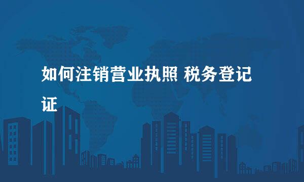 如何注销营业执照 税务登记证