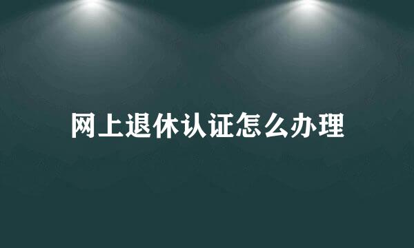 网上退休认证怎么办理