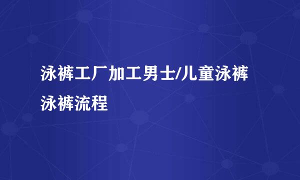 泳裤工厂加工男士/儿童泳裤泳裤流程