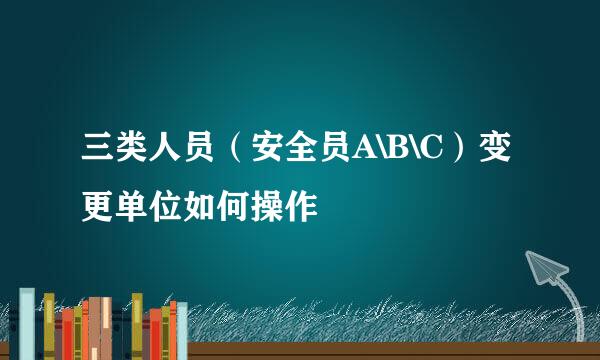 三类人员（安全员A\B\C）变更单位如何操作