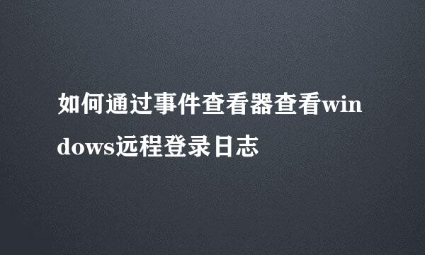 如何通过事件查看器查看windows远程登录日志