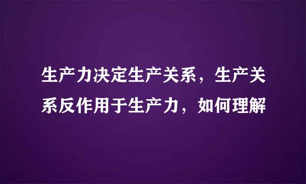 生产力决定生产关系，生产关系反作用于生产力，如何理解