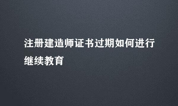 注册建造师证书过期如何进行继续教育