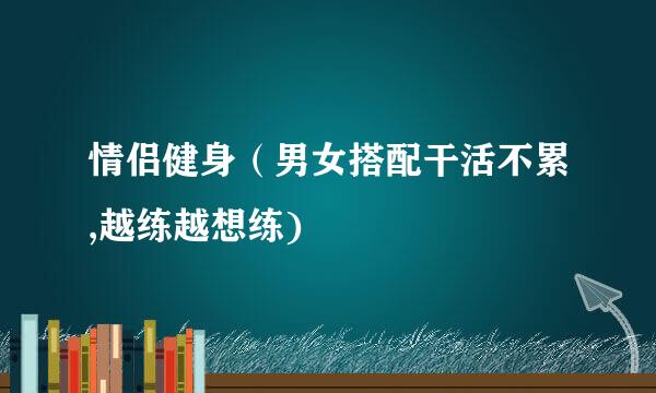 情侣健身（男女搭配干活不累,越练越想练)
