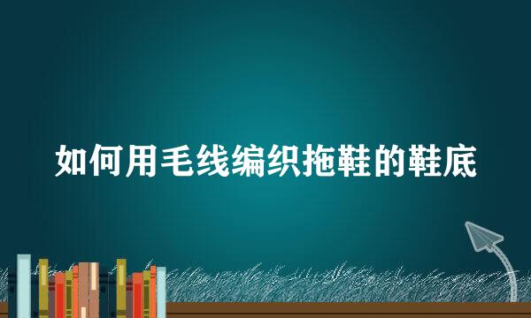 如何用毛线编织拖鞋的鞋底