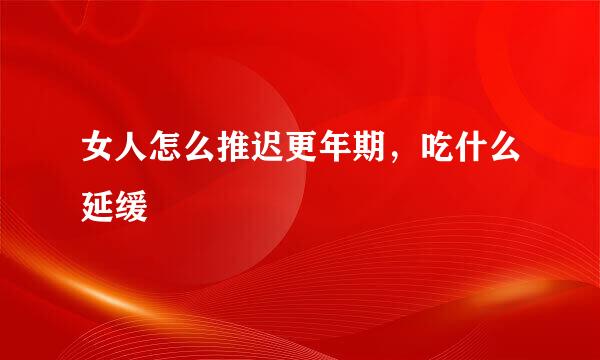 女人怎么推迟更年期，吃什么延缓