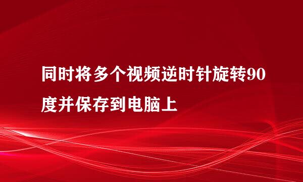 同时将多个视频逆时针旋转90度并保存到电脑上