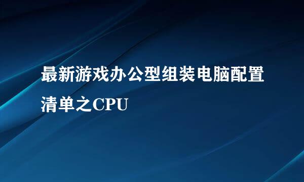 最新游戏办公型组装电脑配置清单之CPU