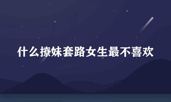 什么撩妹套路女生最不喜欢