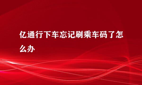 亿通行下车忘记刷乘车码了怎么办