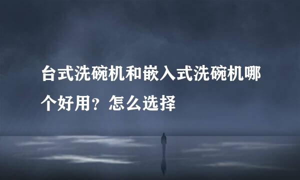 台式洗碗机和嵌入式洗碗机哪个好用？怎么选择