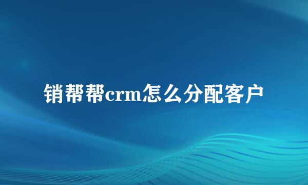 销帮帮crm怎么分配客户