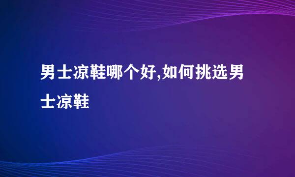 男士凉鞋哪个好,如何挑选男士凉鞋