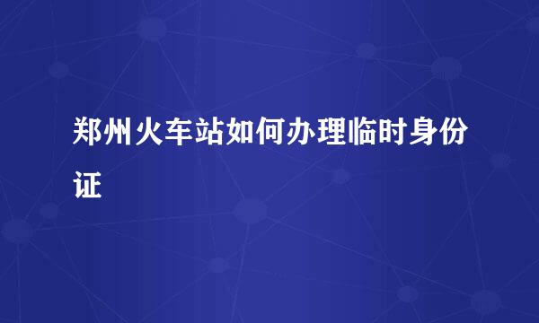 郑州火车站如何办理临时身份证