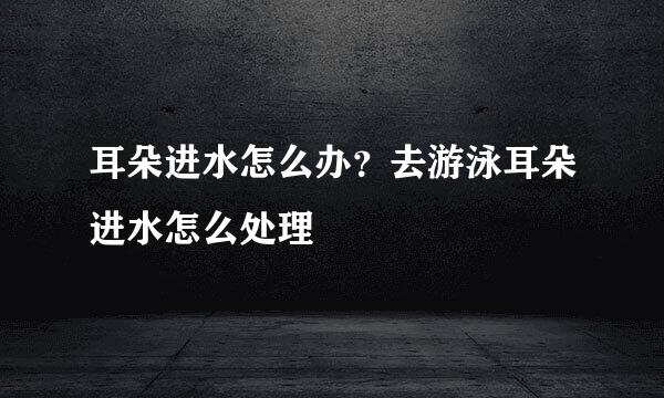 耳朵进水怎么办？去游泳耳朵进水怎么处理