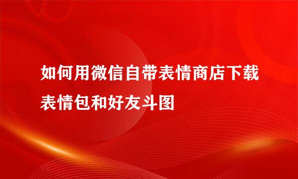 如何用微信自带表情商店下载表情包和好友斗图