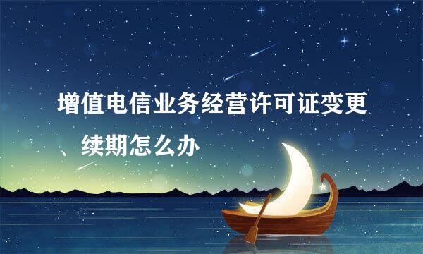 增值电信业务经营许可证变更、续期怎么办