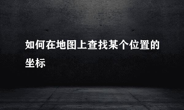 如何在地图上查找某个位置的坐标