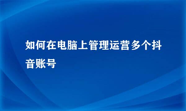 如何在电脑上管理运营多个抖音账号