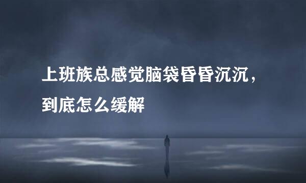 上班族总感觉脑袋昏昏沉沉，到底怎么缓解