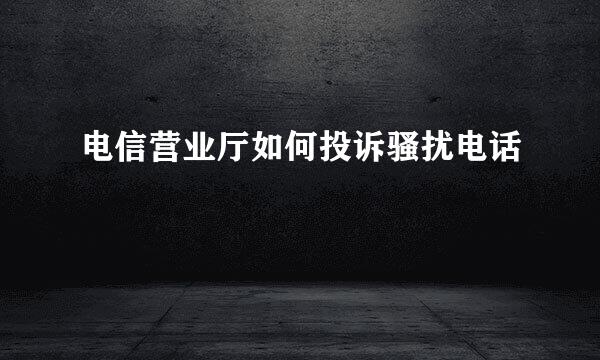 电信营业厅如何投诉骚扰电话