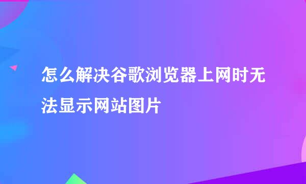 怎么解决谷歌浏览器上网时无法显示网站图片