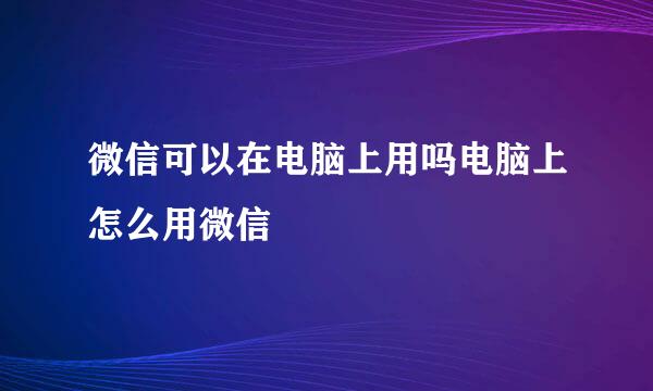 微信可以在电脑上用吗电脑上怎么用微信