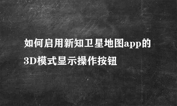 如何启用新知卫星地图app的3D模式显示操作按钮