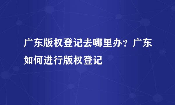 广东版权登记去哪里办？广东如何进行版权登记