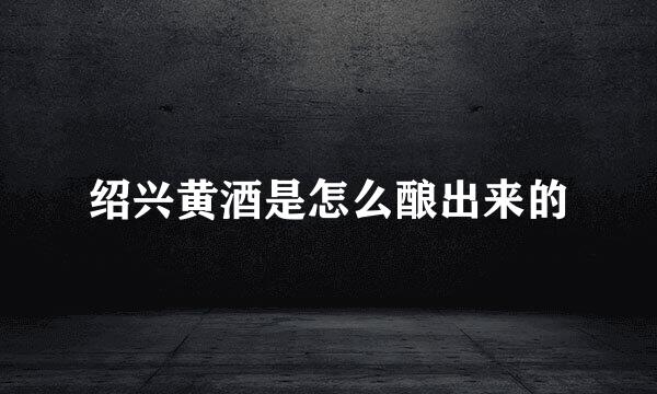 绍兴黄酒是怎么酿出来的