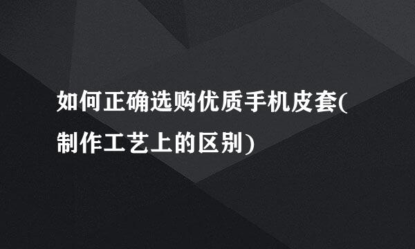 如何正确选购优质手机皮套(制作工艺上的区别)