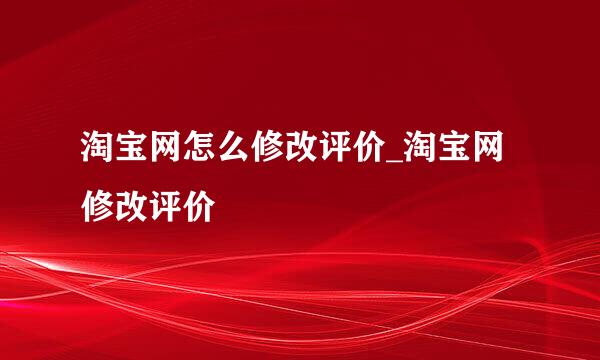 淘宝网怎么修改评价_淘宝网修改评价