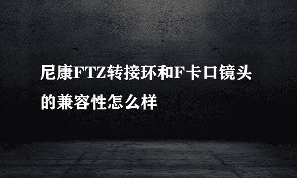 尼康FTZ转接环和F卡口镜头的兼容性怎么样
