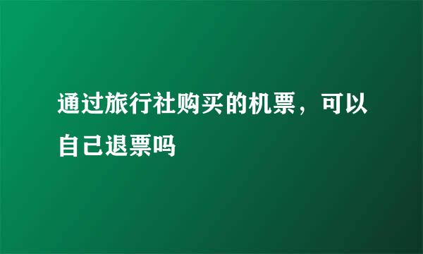 通过旅行社购买的机票，可以自己退票吗