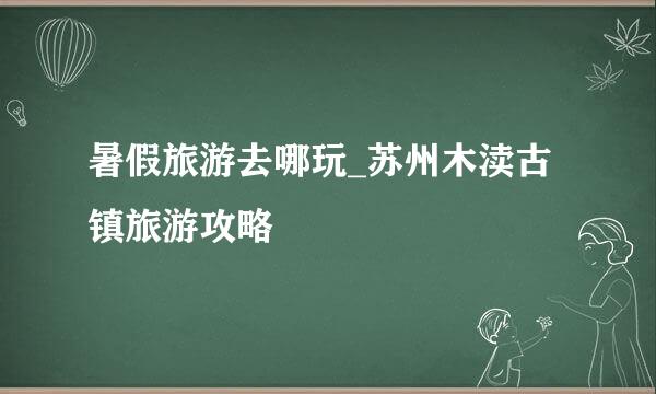 暑假旅游去哪玩_苏州木渎古镇旅游攻略