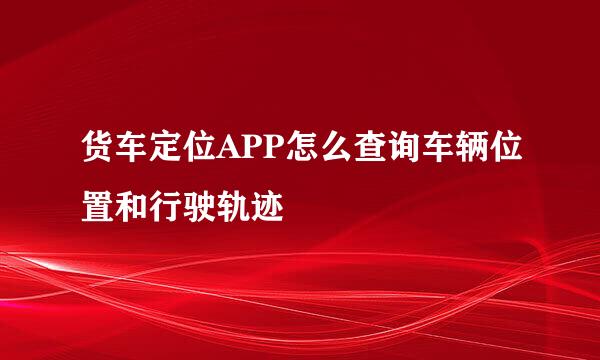货车定位APP怎么查询车辆位置和行驶轨迹