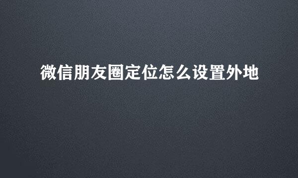 微信朋友圈定位怎么设置外地