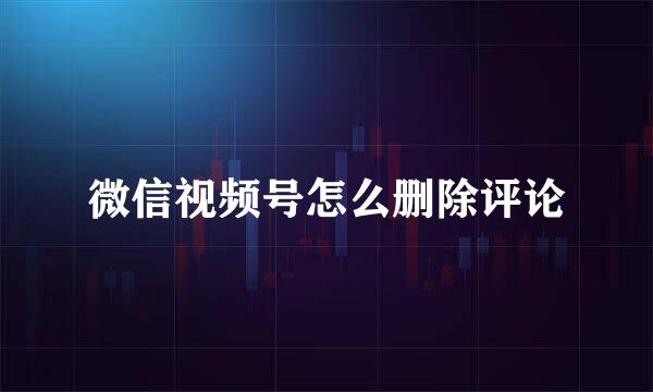 微信视频号怎么删除评论