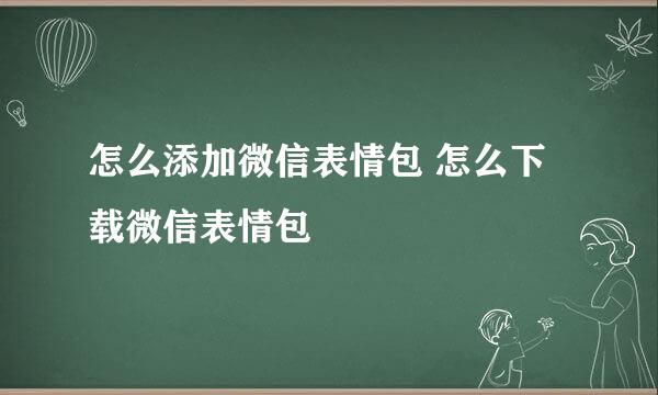 怎么添加微信表情包 怎么下载微信表情包